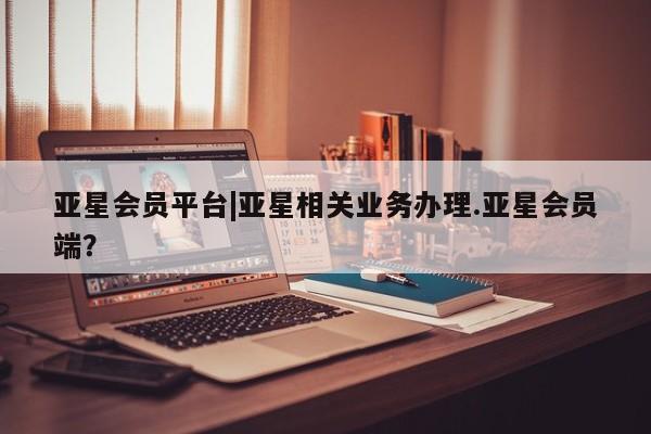 亚星会员开户-会员登陆 亚星官网亚星会员平台|亚星相关业务办理.亚星会员端？