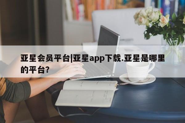 亚星会员开户-会员登陆 亚星官网亚星会员平台|亚星app下载.亚星是哪里的平台？