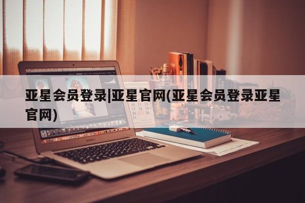亚星会员开户-会员登陆 亚星官网亚星会员登录|亚星官网(亚星会员登录亚星官网)