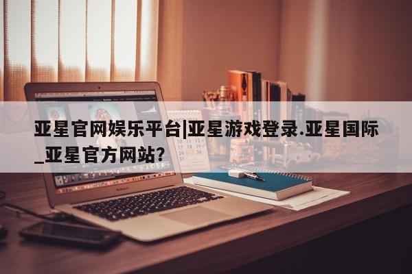亚星会员开户-会员登陆 亚星官网亚星官网娱乐平台|亚星游戏登录.亚星国际_亚星官方网站？