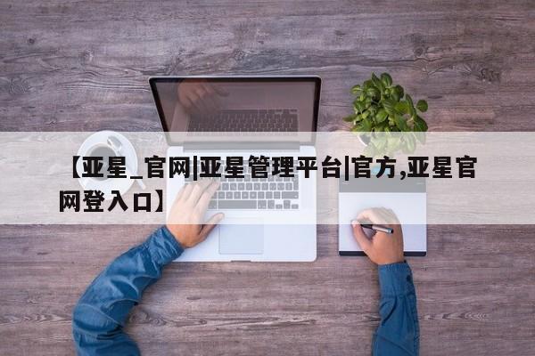 亚星会员开户-会员登陆 亚星官网【亚星_官网|亚星管理平台|官方,亚星官网登入口】