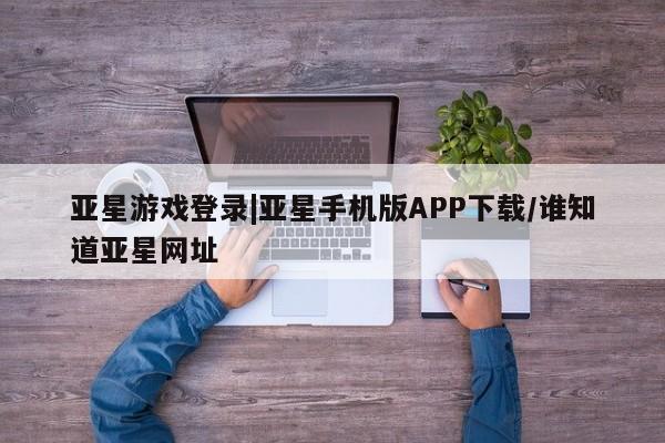 亚星会员开户-会员登陆 亚星官网亚星游戏登录|亚星手机版APP下载/谁知道亚星网址