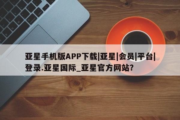 亚星会员开户-会员登陆 亚星官网亚星手机版APP下载|亚星|会员|平台|登录.亚星国际_亚星官方网站？