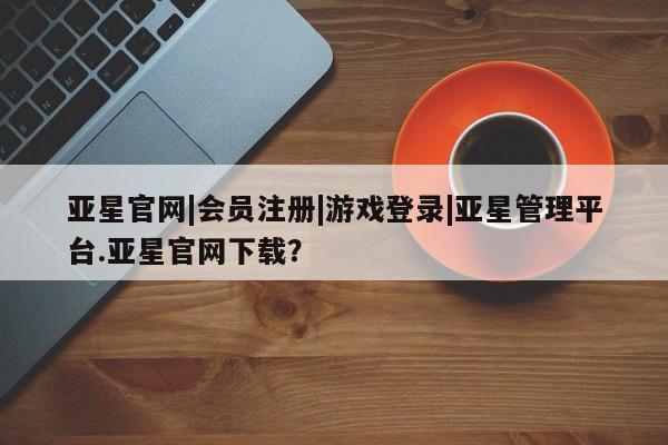 亚星会员开户-会员登陆 亚星官网亚星官网|会员注册|游戏登录|亚星管理平台.亚星官网下载？