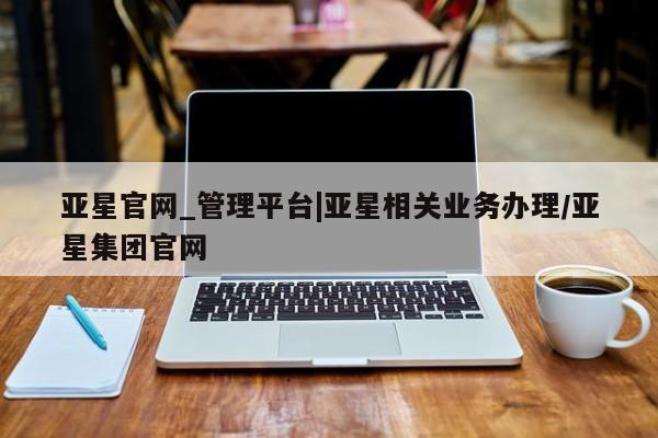 亚星会员开户-会员登陆 亚星官网亚星官网_管理平台|亚星相关业务办理/亚星集团官网