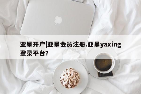 亚星会员开户-会员登陆 亚星官网亚星开户|亚星会员注册.亚星yaxing登录平台？