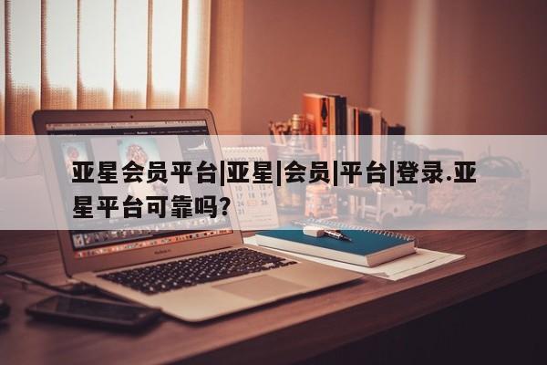 亚星会员开户-会员登陆 亚星官网亚星会员平台|亚星|会员|平台|登录.亚星平台可靠吗？