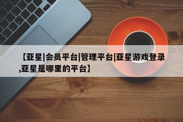 亚星会员开户-会员登陆 亚星官网【亚星|会员平台|管理平台|亚星游戏登录,亚星是哪里的平台】