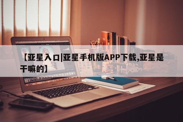 亚星会员开户-会员登陆 亚星官网【亚星入口|亚星手机版APP下载,亚星是干嘛的】