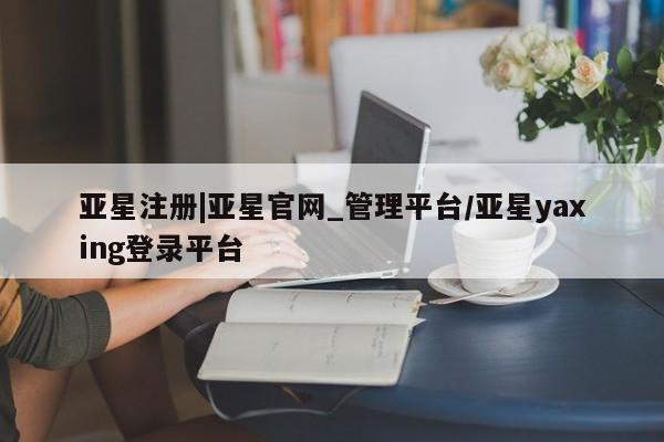 亚星会员开户-会员登陆 亚星官网亚星注册|亚星官网_管理平台/亚星yaxing登录平台
