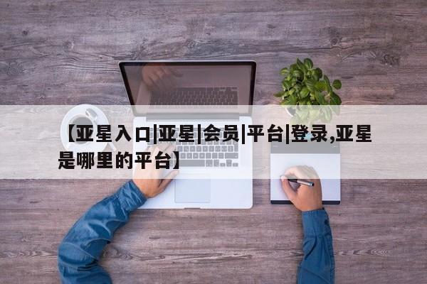 亚星会员开户-会员登陆 亚星官网【亚星入口|亚星|会员|平台|登录,亚星是哪里的平台】