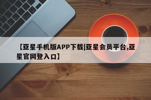 亚星会员开户-会员登陆 亚星官网【亚星手机版APP下载|亚星会员平台,亚星官网登入口】