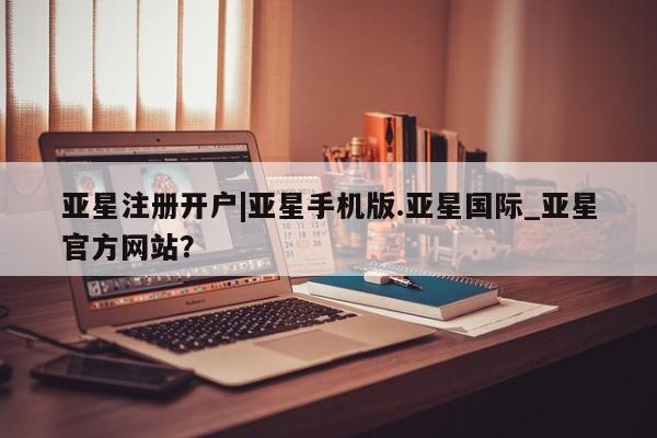 亚星会员开户-会员登陆 亚星官网亚星注册开户|亚星手机版.亚星国际_亚星官方网站？