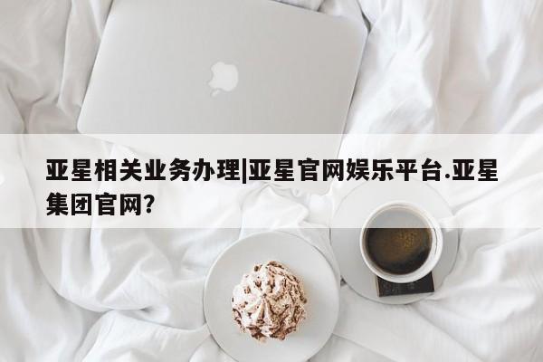 亚星会员开户-会员登陆 亚星官网亚星相关业务办理|亚星官网娱乐平台.亚星集团官网？