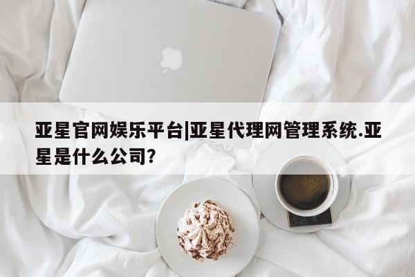 亚星会员开户-会员登陆 亚星官网亚星官网娱乐平台|亚星代理网管理系统.亚星是什么公司？