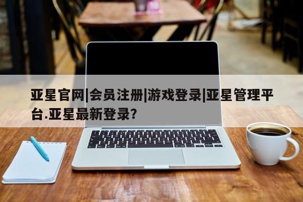 亚星会员开户-会员登陆 亚星官网亚星官网|会员注册|游戏登录|亚星管理平台.亚星最新登录？