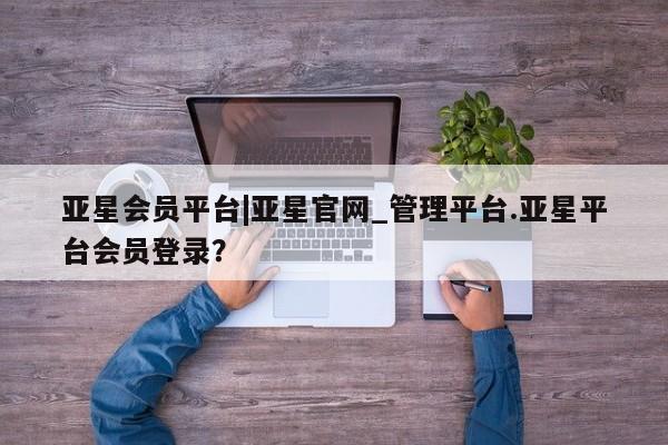 亚星会员开户-会员登陆 亚星官网亚星会员平台|亚星官网_管理平台.亚星平台会员登录？
