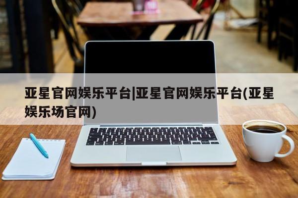 亚星会员开户-会员登陆 亚星官网亚星官网娱乐平台|亚星官网娱乐平台(亚星娱乐场官网)