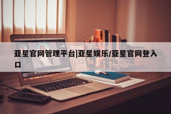 亚星会员开户-会员登陆 亚星官网亚星官网管理平台|亚星娱乐/亚星官网登入口