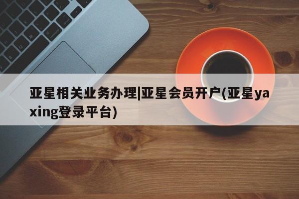 亚星会员开户-会员登陆 亚星官网亚星相关业务办理|亚星会员开户(亚星yaxing登录平台)