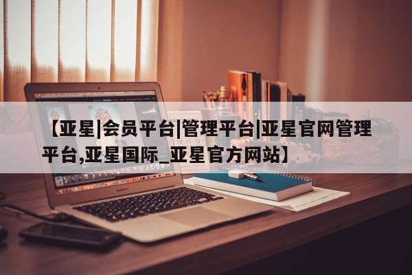 亚星会员开户-会员登陆 亚星官网【亚星|会员平台|管理平台|亚星官网管理平台,亚星国际_亚星官方网站】