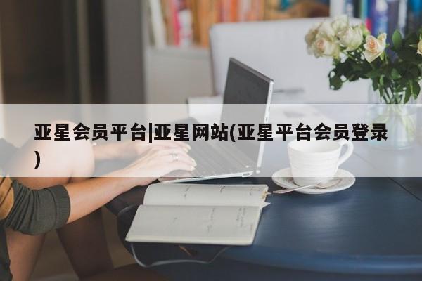 亚星会员开户-会员登陆 亚星官网亚星会员平台|亚星网站(亚星平台会员登录)