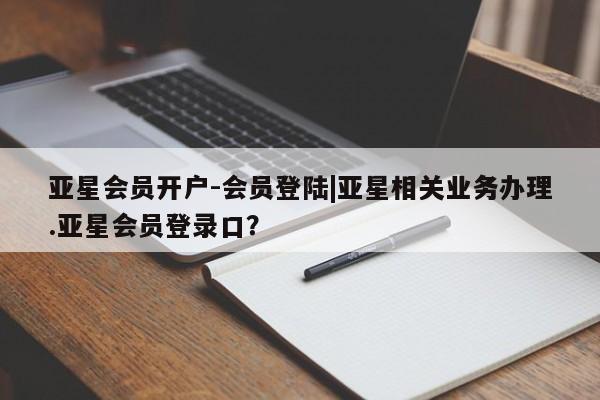亚星会员开户-会员登陆 亚星官网亚星会员开户-会员登陆|亚星相关业务办理.亚星会员登录口？