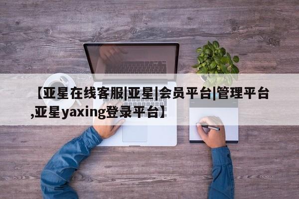 亚星会员开户-会员登陆 亚星官网【亚星在线客服|亚星|会员平台|管理平台,亚星yaxing登录平台】