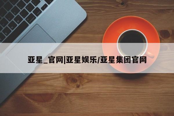 亚星会员开户-会员登陆 亚星官网亚星_官网|亚星娱乐/亚星集团官网