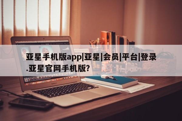 亚星会员开户-会员登陆 亚星官网亚星手机版app|亚星|会员|平台|登录.亚星官网手机版？