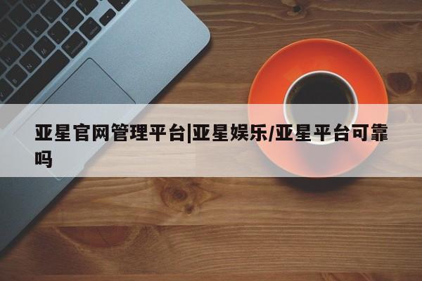 亚星会员开户-会员登陆 亚星官网亚星官网管理平台|亚星娱乐/亚星平台可靠吗