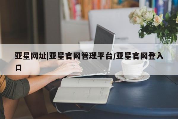 亚星会员开户-会员登陆 亚星官网亚星网址|亚星官网管理平台/亚星官网登入口