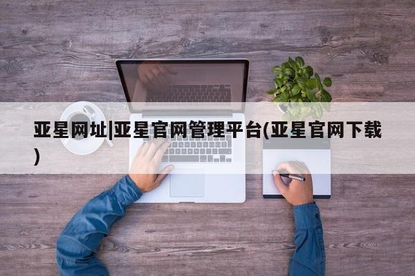 亚星会员开户-会员登陆 亚星官网亚星网址|亚星官网管理平台(亚星官网下载)